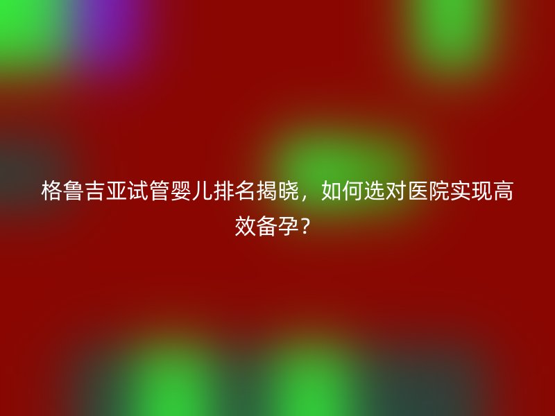 格鲁吉亚试管婴儿排名揭晓，如何选对医院实现高效备孕？