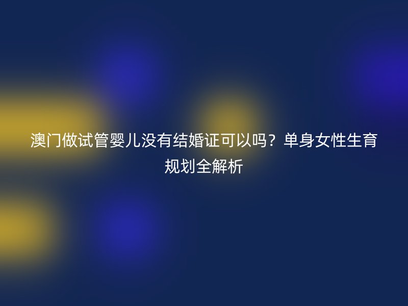澳门做试管婴儿没有结婚证可以吗？单身女性生育规划全解析