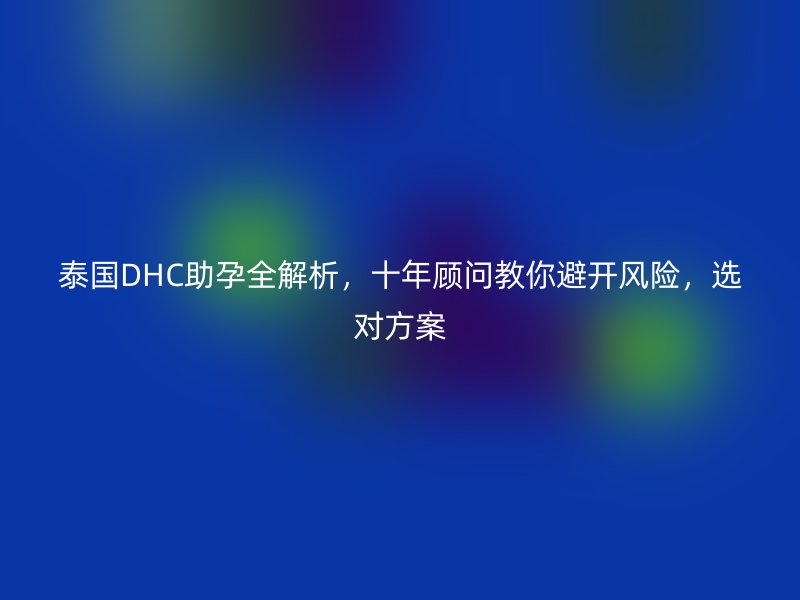 泰国DHC助孕全解析，十年顾问教你避开风险，选对方案