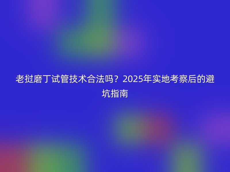 老挝磨丁试管技术合法吗？2025年实地考察后的避坑指南