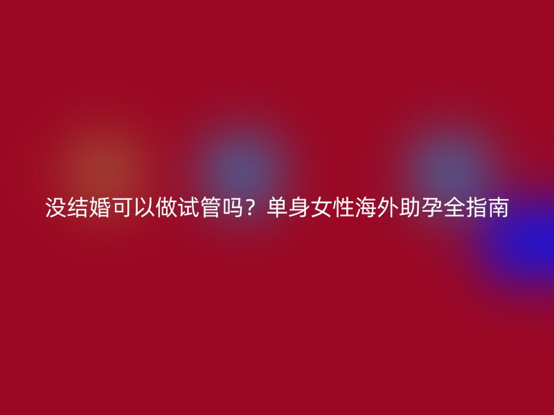 没结婚可以做试管吗？单身女性海外助孕全指南