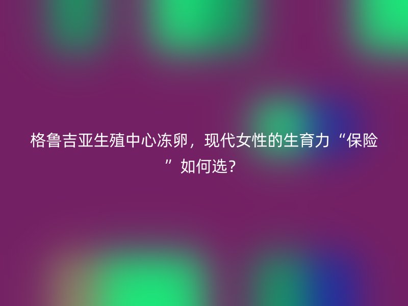 格鲁吉亚生殖中心冻卵，现代女性的生育力“保险”如何选？