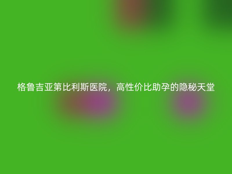 格鲁吉亚第比利斯医院，高性价比助孕的隐秘天堂