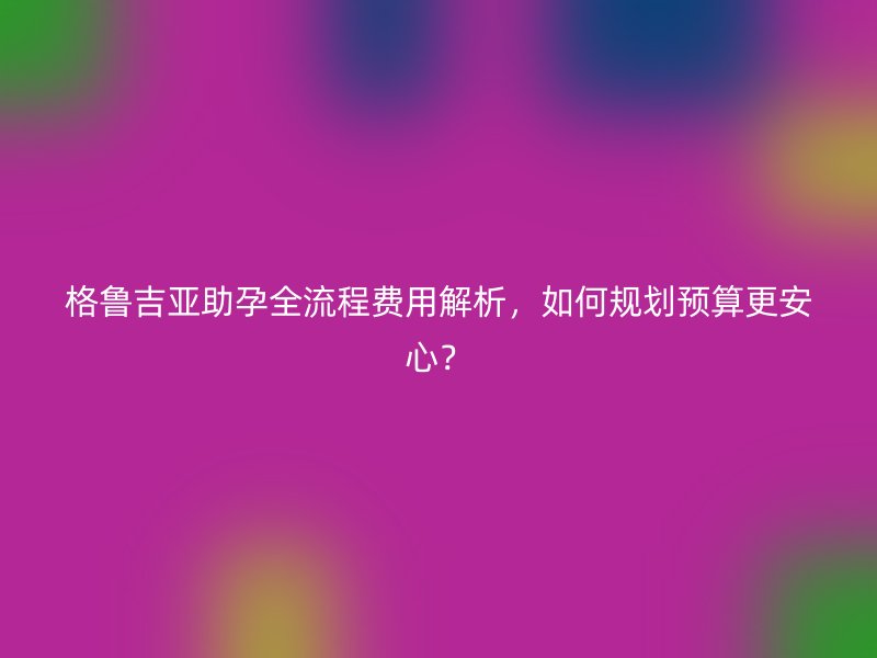 格鲁吉亚助孕全流程费用解析，如何规划预算更安心？