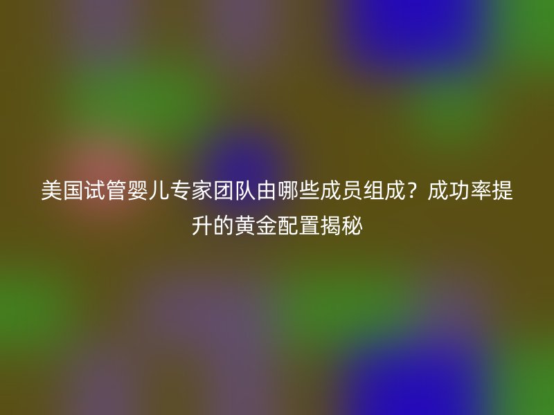 美国试管婴儿专家团队由哪些成员组成？成功率提升的黄金配置揭秘