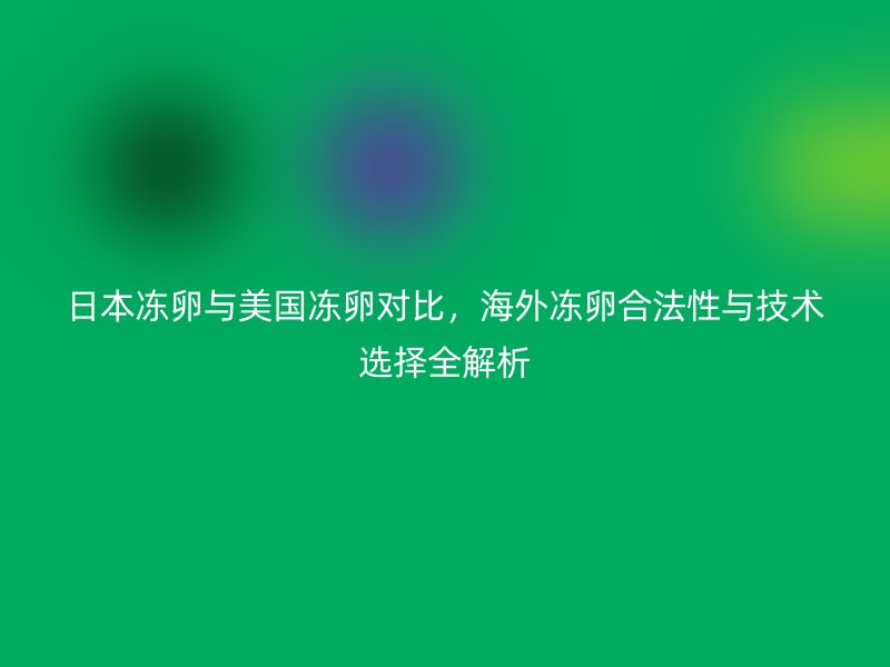 日本冻卵与美国冻卵对比，海外冻卵合法性与技术选择全解析