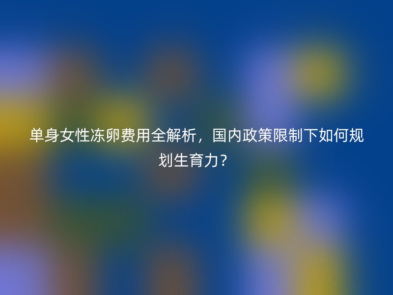 单身女性冻卵费用全解析，国内政策限制下如何规划生育力？