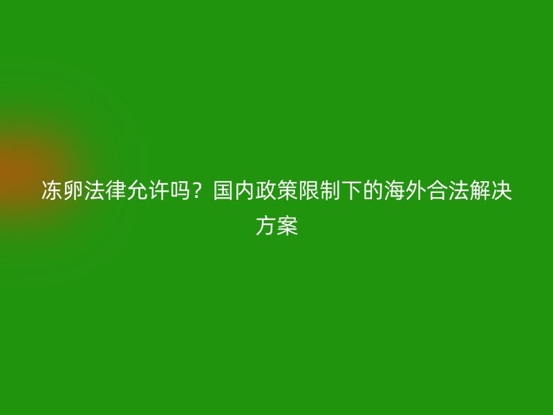 冻卵法律允许吗？国内政策限制下的海外合法解决方案