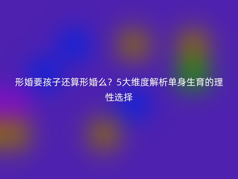 形婚要孩子还算形婚么？5大维度解析单身生育的理性选择