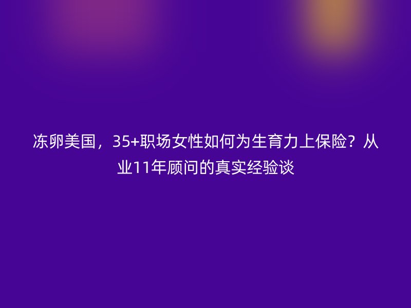 冻卵美国，35+职场女性如何为生育力上保险？从业11年顾问的真实经验谈