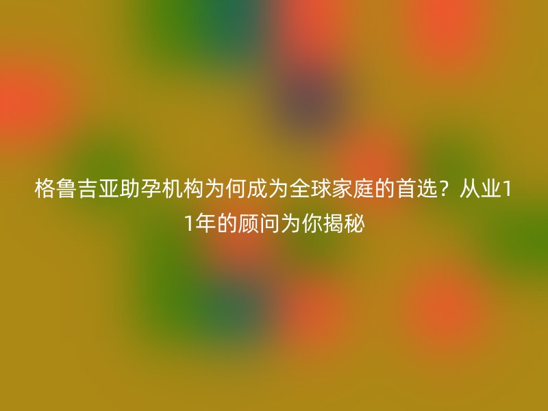 格鲁吉亚助孕机构为何成为全球家庭的首选？从业11年的顾问为你揭秘