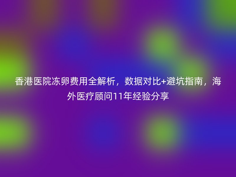 香港医院冻卵费用全解析，数据对比+避坑指南，海外医疗顾问11年经验分享