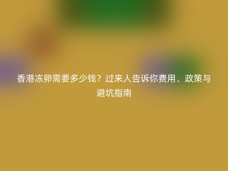 香港冻卵需要多少钱？过来人告诉你费用、政策与避坑指南