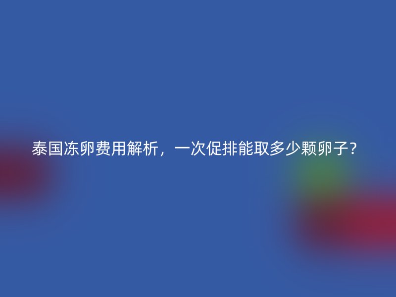 泰国冻卵费用解析，一次促排能取多少颗卵子？