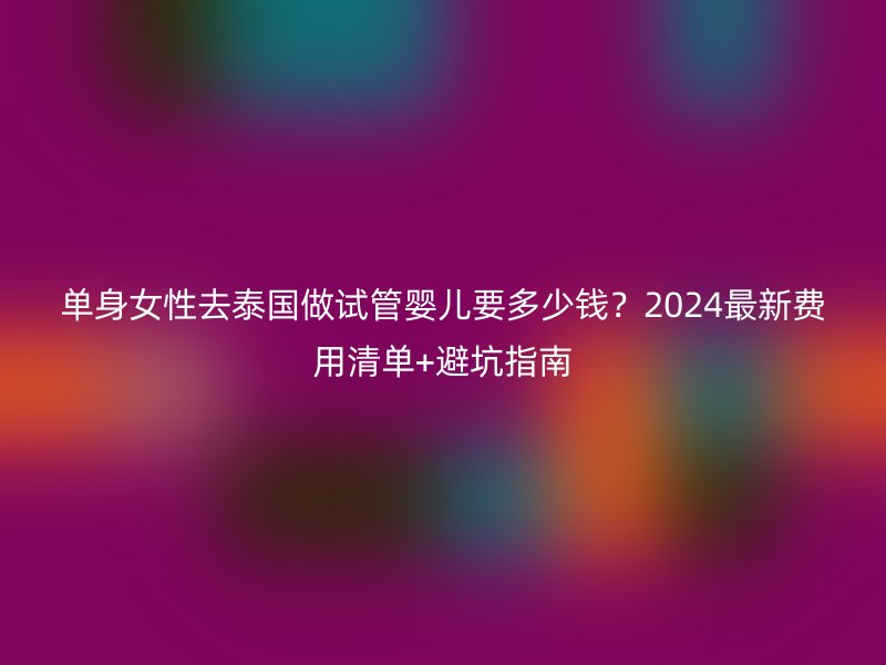 单身女性去泰国做试管婴儿要多少钱？2024最新费用清单+避坑指南