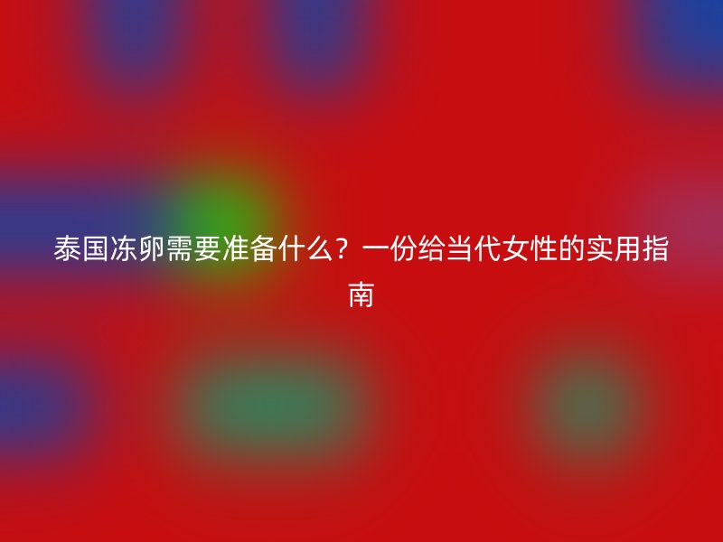 泰国冻卵需要准备什么？一份给当代女性的实用指南