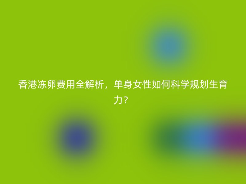 香港冻卵费用全解析，单身女性如何科学规划生育力？
