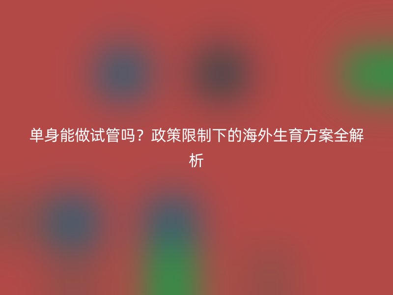单身能做试管吗？政策限制下的海外生育方案全解析