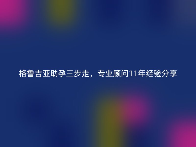 格鲁吉亚助孕三步走，专业顾问11年经验分享