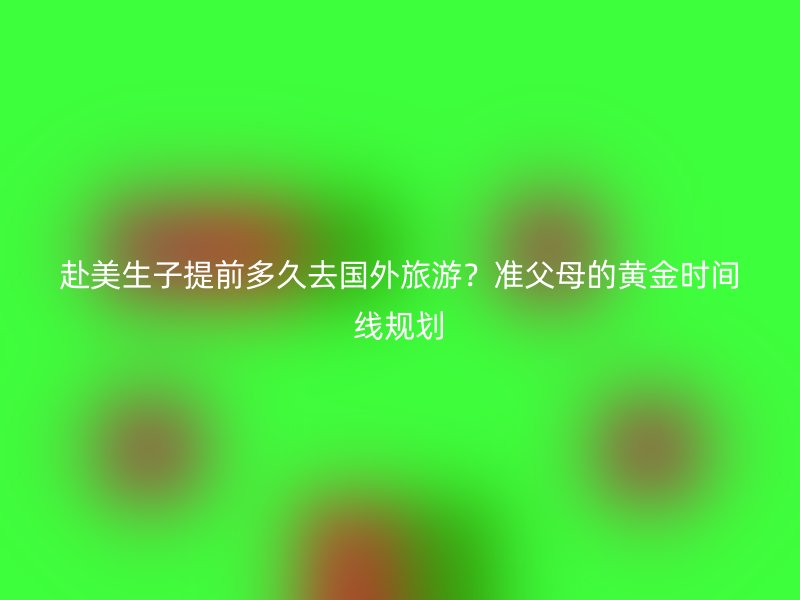 赴美生子提前多久去国外旅游？准父母的黄金时间线规划