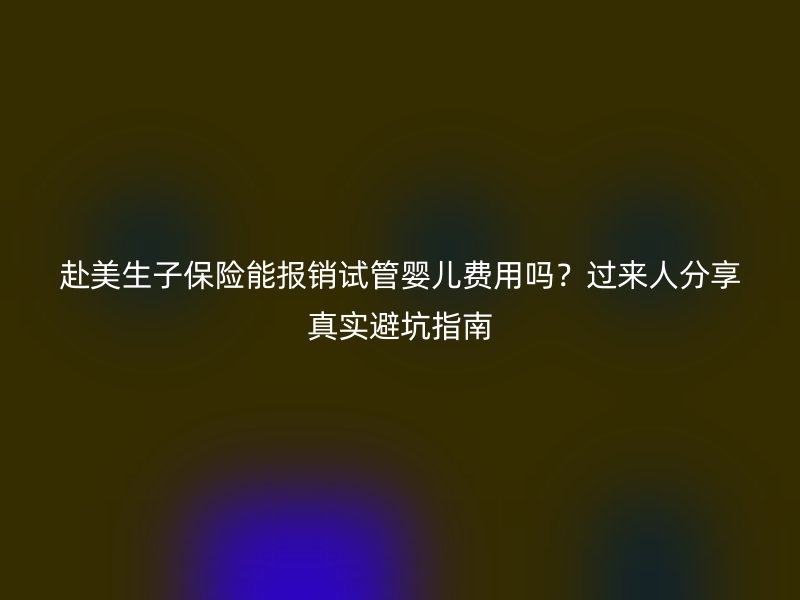 赴美生子保险能报销试管婴儿费用吗？过来人分享真实避坑指南
