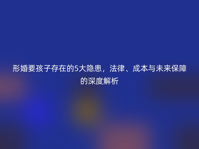 形婚要孩子存在的5大隐患，法律、成本与未来保障的深度解析