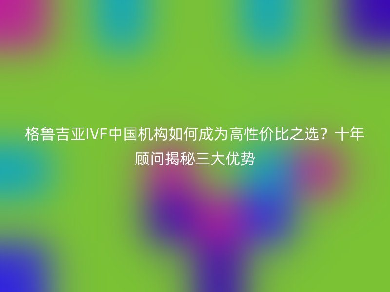 格鲁吉亚IVF中国机构如何成为高性价比之选？十年顾问揭秘三大优势