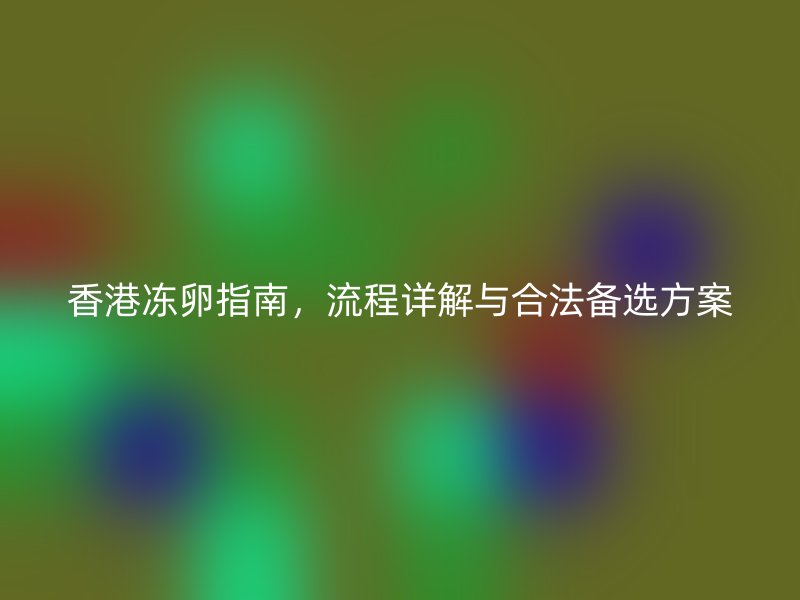 香港冻卵指南，流程详解与合法备选方案