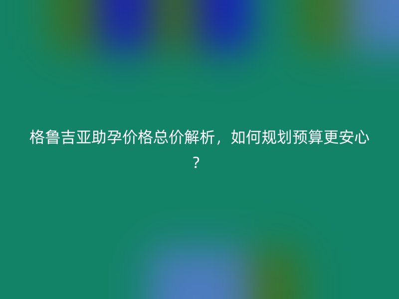 格鲁吉亚助孕价格总价解析，如何规划预算更安心？