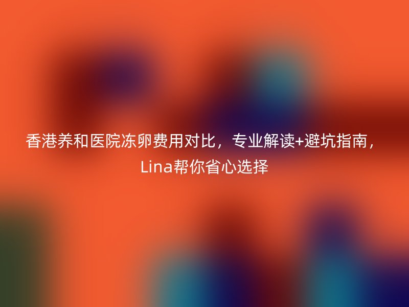 香港养和医院冻卵费用对比，专业解读+避坑指南，Lina帮你省心选择