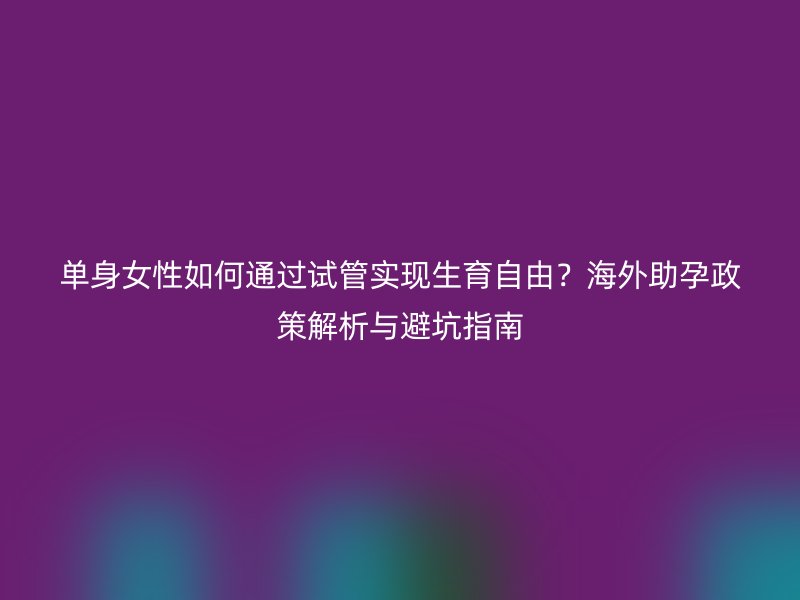单身女性如何通过试管实现生育自由？海外助孕政策解析与避坑指南