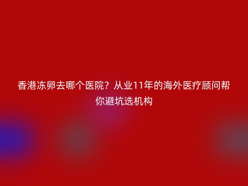 香港冻卵去哪个医院？从业11年的海外医疗顾问帮你避坑选机构