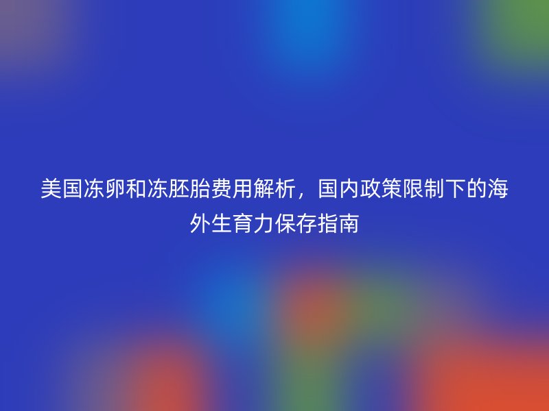 美国冻卵和冻胚胎费用解析，国内政策限制下的海外生育力保存指南