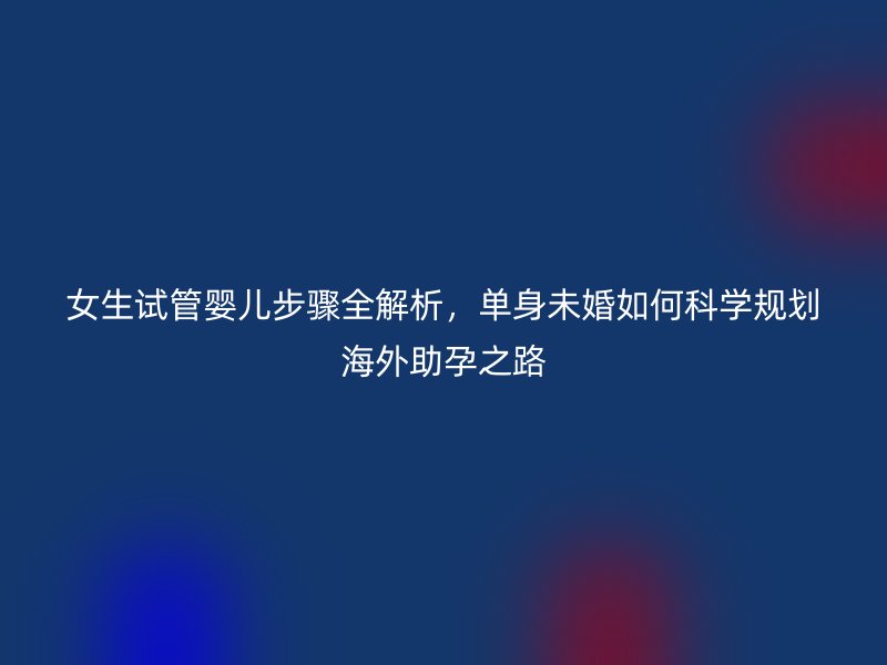 女生试管婴儿步骤全解析，单身未婚如何科学规划海外助孕之路