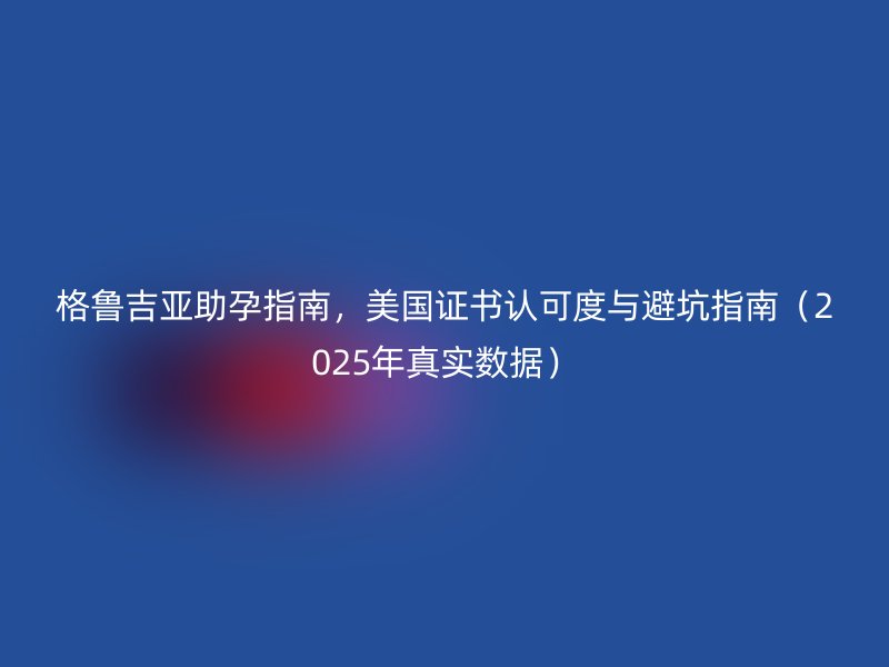 格鲁吉亚助孕指南，美国证书认可度与避坑指南（2025年真实数据）