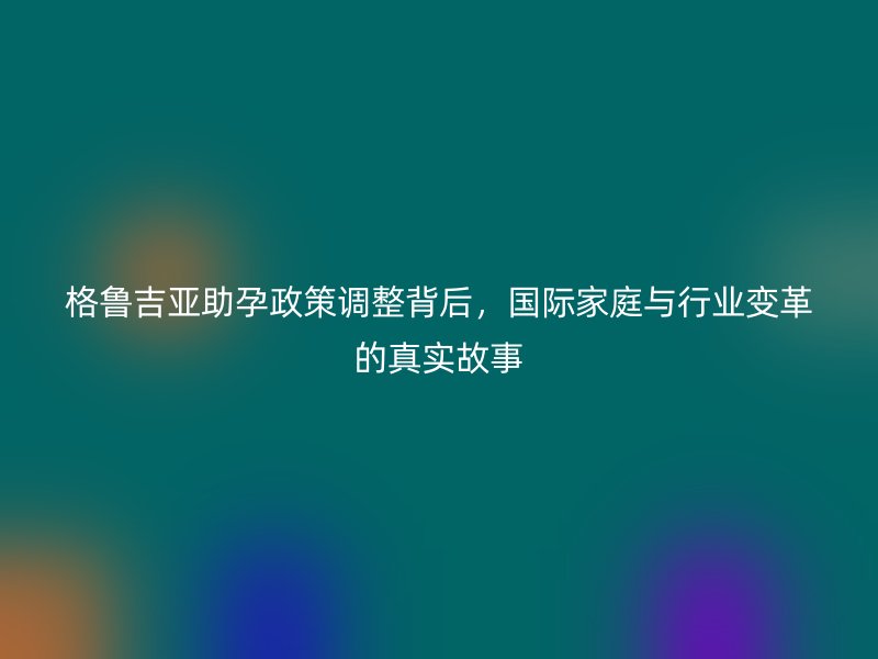 格鲁吉亚助孕政策调整背后，国际家庭与行业变革的真实故事