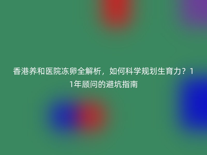 香港养和医院冻卵全解析，如何科学规划生育力？11年顾问的避坑指南