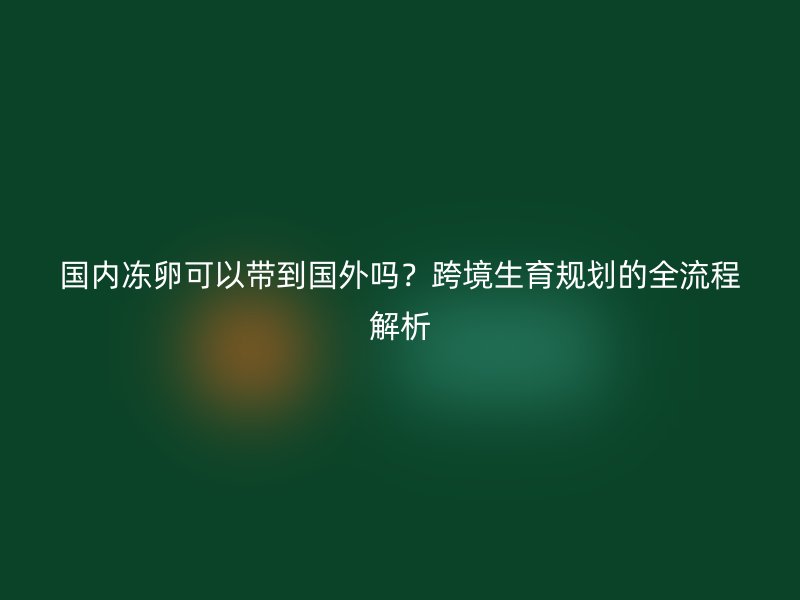 国内冻卵可以带到国外吗？跨境生育规划的全流程解析