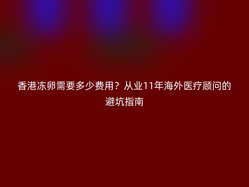 香港冻卵需要多少费用？从业11年海外医疗顾问的避坑指南