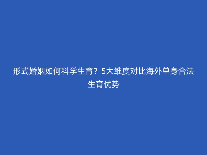 形式婚姻如何科学生育？5大维度对比海外单身合法生育优势