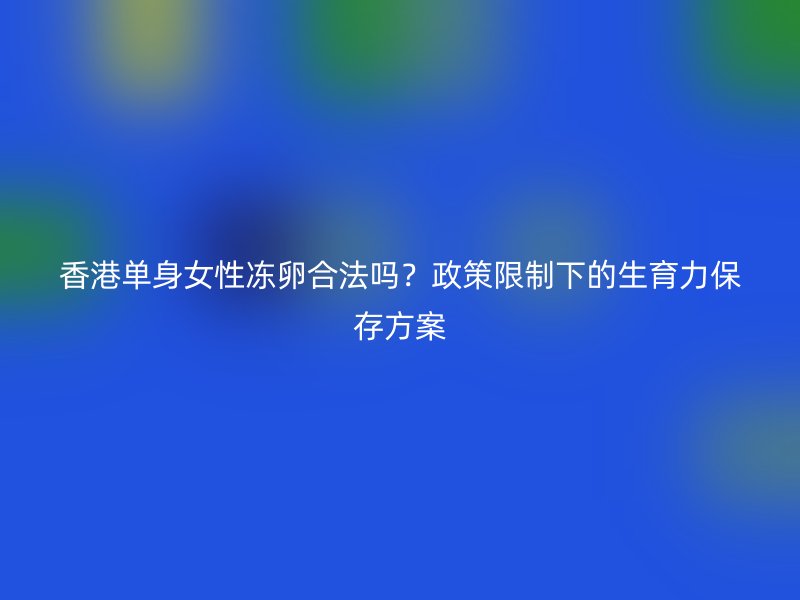 香港单身女性冻卵合法吗？政策限制下的生育力保存方案