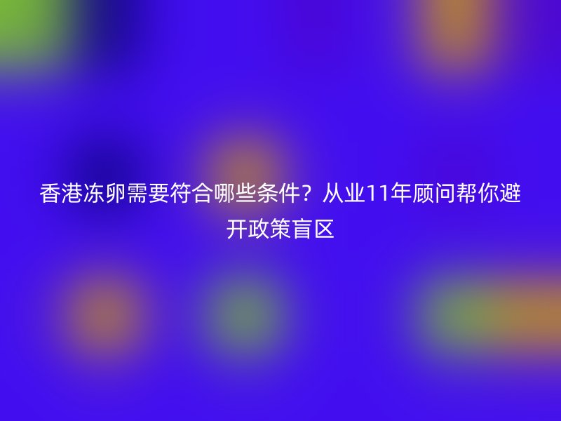香港冻卵需要符合哪些条件？从业11年顾问帮你避开政策盲区