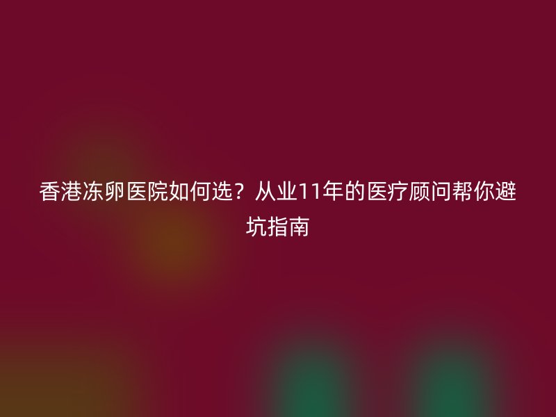 香港冻卵医院如何选？从业11年的医疗顾问帮你避坑指南