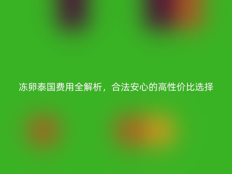 冻卵泰国费用全解析，合法安心的高性价比选择