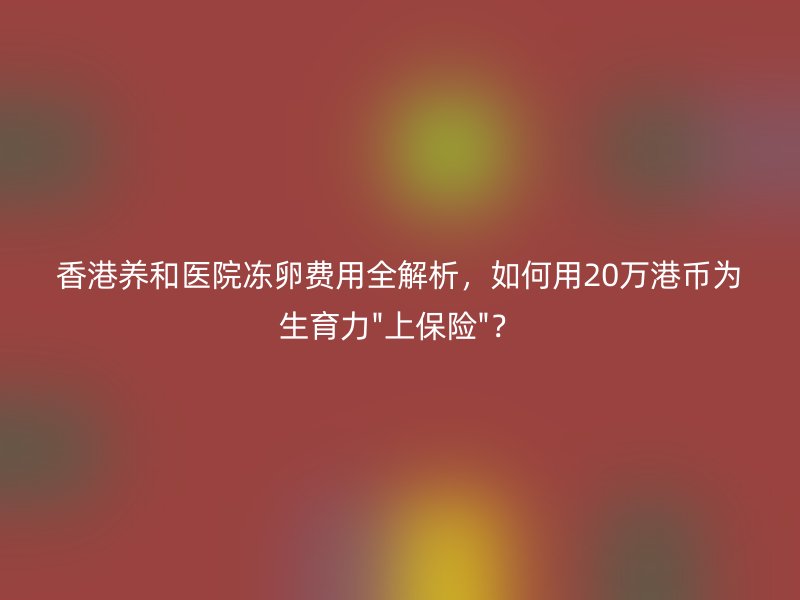 香港养和医院冻卵费用全解析，如何用20万港币为生育力