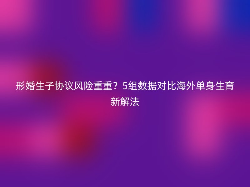 形婚生子协议风险重重？5组数据对比海外单身生育新解法