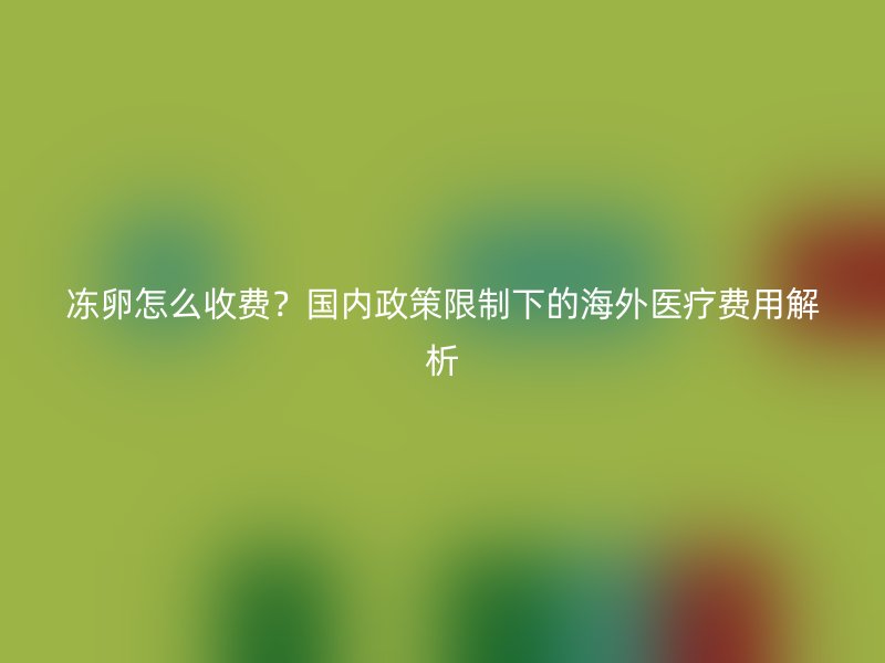 冻卵怎么收费？国内政策限制下的海外医疗费用解析