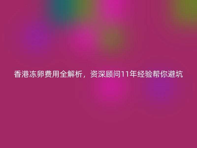 香港冻卵费用全解析，资深顾问11年经验帮你避坑
