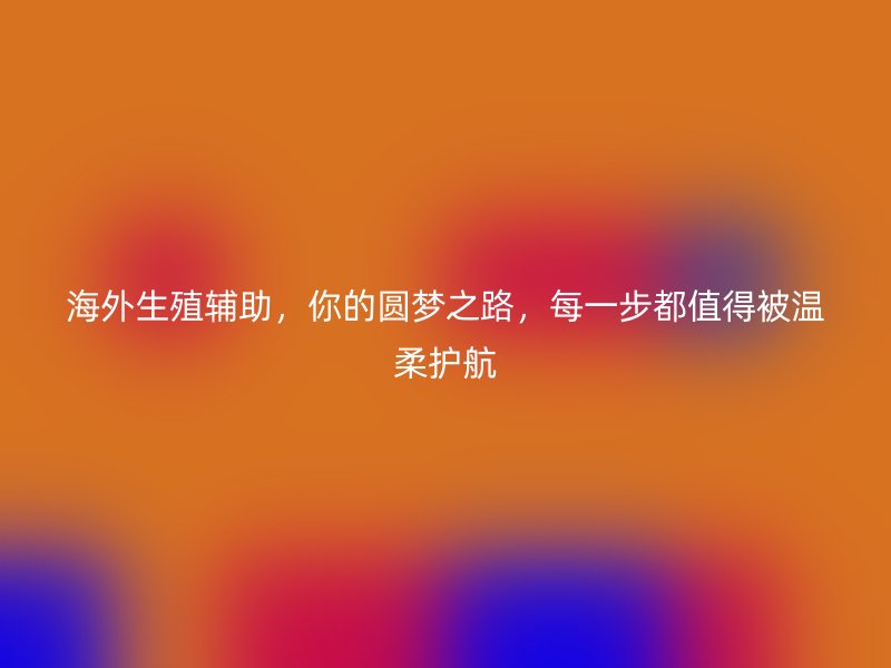 海外生殖辅助，你的圆梦之路，每一步都值得被温柔护航