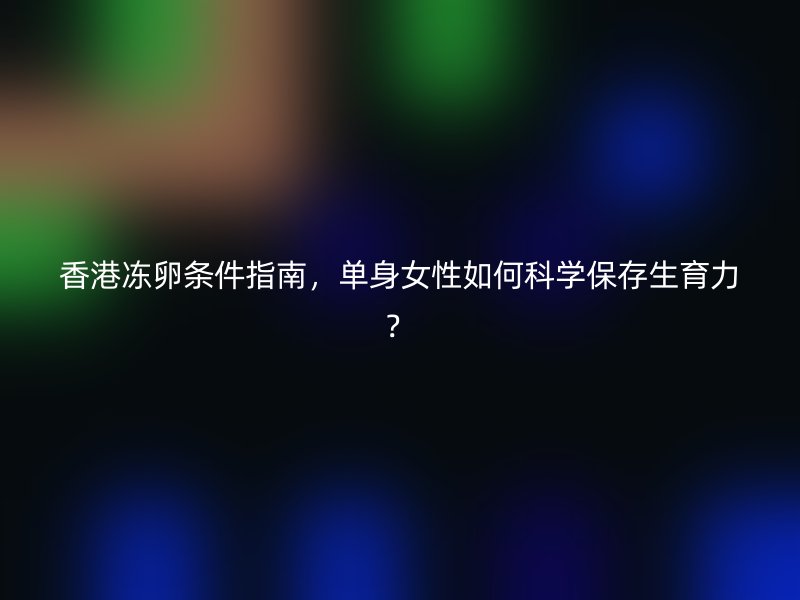 香港冻卵条件指南，单身女性如何科学保存生育力？